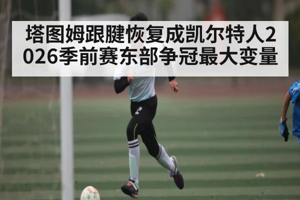 塔图姆跟腱恢复成凯尔特人2026季前赛东部争冠最大变量